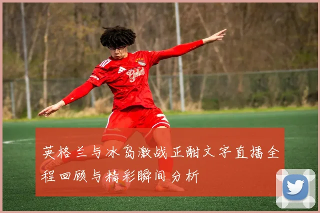 英格兰与冰岛激战正酣文字直播全程回顾与精彩瞬间分析