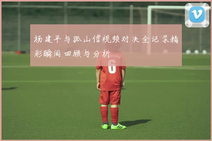 杨建平与孤山信视频对决全记录精彩瞬间回顾与分析
