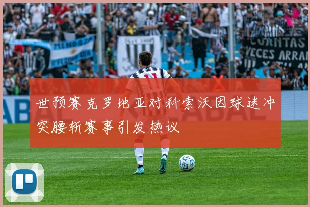 世预赛克罗地亚对科索沃因球迷冲突腰斩赛事引发热议