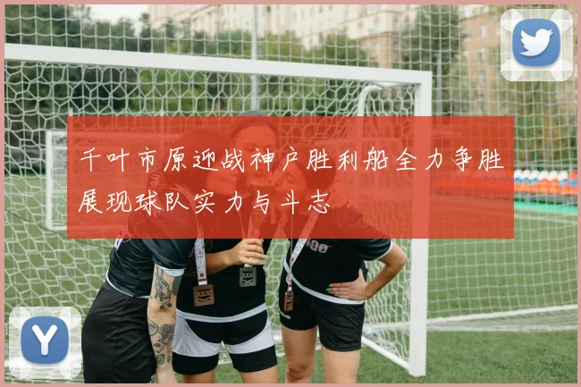 千叶市原迎战神户胜利船全力争胜展现球队实力与斗志